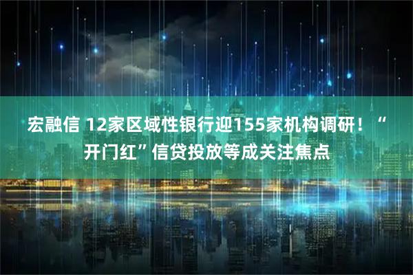 宏融信 12家区域性银行迎155家机构调研！“开门红”信贷投放等成关注焦点