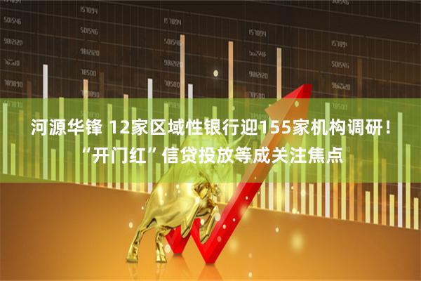 河源华锋 12家区域性银行迎155家机构调研！“开门红”信贷投放等成关注焦点