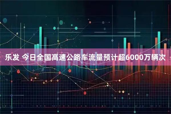 乐发 今日全国高速公路车流量预计超6000万辆次