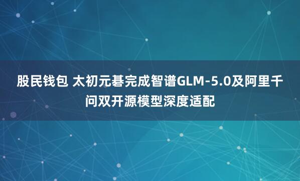 股民钱包 太初元碁完成智谱GLM-5.0及阿里千问双开源模型深度适配