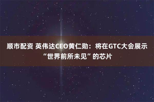 顺市配资 英伟达CEO黄仁勋：将在GTC大会展示“世界前所未见”的芯片